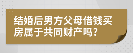 结婚后男方父母借钱买房属于共同财产吗?