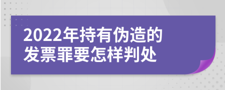 2022年持有伪造的发票罪要怎样判处