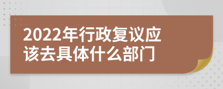 2022年行政复议应该去具体什么部门