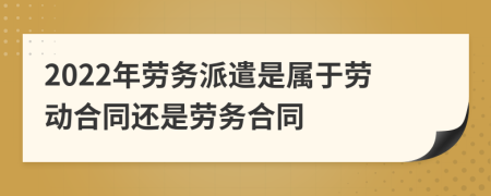 2022年劳务派遣是属于劳动合同还是劳务合同
