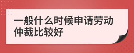 一般什么时候申请劳动仲裁比较好