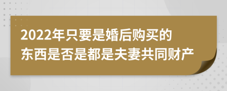 2022年只要是婚后购买的东西是否是都是夫妻共同财产
