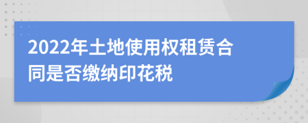 2022年土地使用权租赁合同是否缴纳印花税