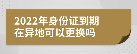 2022年身份证到期在异地可以更换吗
