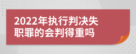 2022年执行判决失职罪的会判得重吗