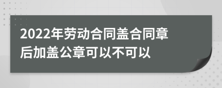 2022年劳动合同盖合同章后加盖公章可以不可以