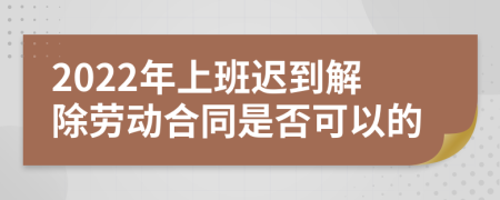 2022年上班迟到解除劳动合同是否可以的