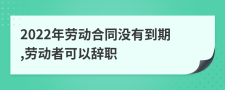 2022年劳动合同没有到期,劳动者可以辞职