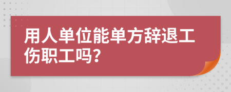 用人单位能单方辞退工伤职工吗？