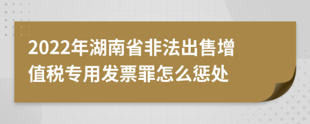 2022年湖南省非法出售增值税专用发票罪怎么惩处