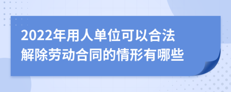 2022年用人单位可以合法解除劳动合同的情形有哪些