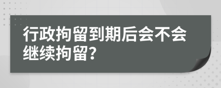 行政拘留到期后会不会继续拘留？