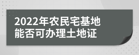 2022年农民宅基地能否可办理土地证