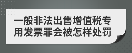 一般非法出售增值税专用发票罪会被怎样处罚