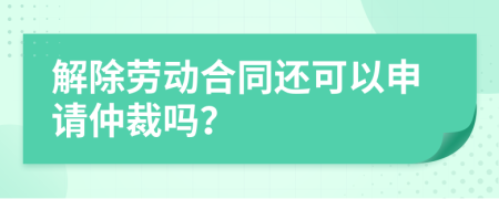 解除劳动合同还可以申请仲裁吗？