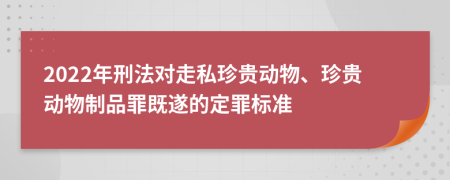 2022年刑法对走私珍贵动物、珍贵动物制品罪既遂的定罪标准