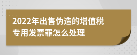 2022年出售伪造的增值税专用发票罪怎么处理