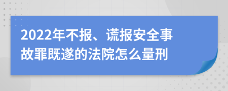 2022年不报、谎报安全事故罪既遂的法院怎么量刑