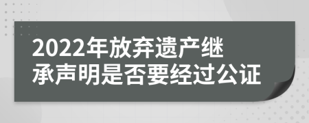 2022年放弃遗产继承声明是否要经过公证