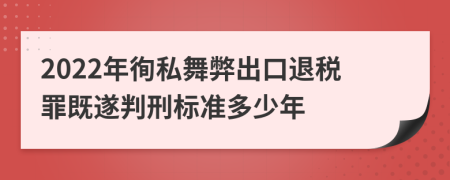 2022年徇私舞弊出口退税罪既遂判刑标准多少年