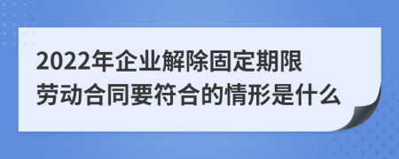 2022年企业解除固定期限劳动合同要符合的情形是什么