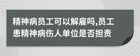 精神病员工可以解雇吗,员工患精神病伤人单位是否担责