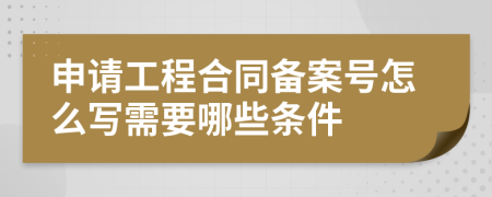 申请工程合同备案号怎么写需要哪些条件