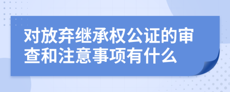 对放弃继承权公证的审查和注意事项有什么