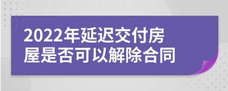 2022年延迟交付房屋是否可以解除合同