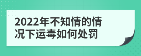 2022年不知情的情况下运毒如何处罚