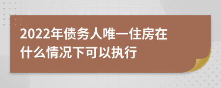 2022年债务人唯一住房在什么情况下可以执行