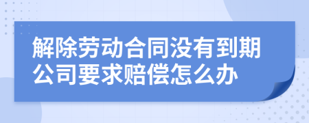 解除劳动合同没有到期公司要求赔偿怎么办