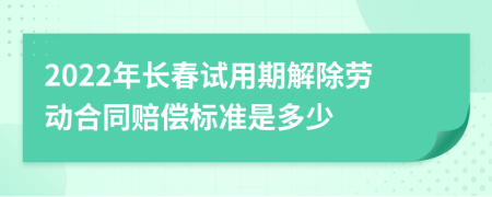 2022年长春试用期解除劳动合同赔偿标准是多少