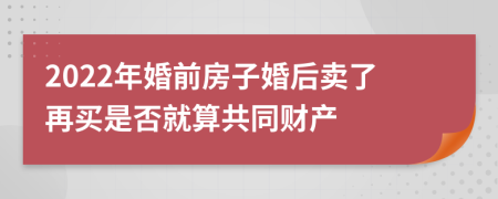 2022年婚前房子婚后卖了再买是否就算共同财产