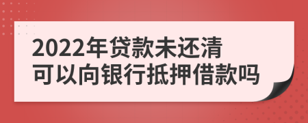 2022年贷款未还清可以向银行抵押借款吗