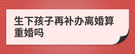 生下孩子再补办离婚算重婚吗