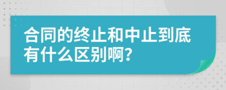 合同的终止和中止到底有什么区别啊？