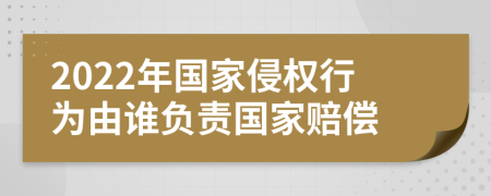 2022年国家侵权行为由谁负责国家赔偿