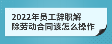 2022年员工辞职解除劳动合同该怎么操作