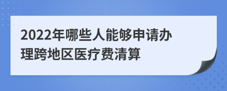 2022年哪些人能够申请办理跨地区医疗费清算