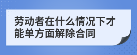劳动者在什么情况下才能单方面解除合同