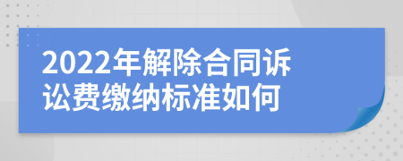 2022年解除合同诉讼费缴纳标准如何