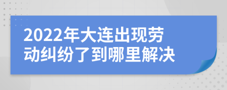 2022年大连出现劳动纠纷了到哪里解决