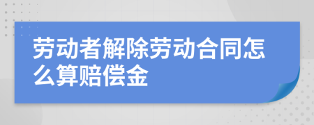 劳动者解除劳动合同怎么算赔偿金