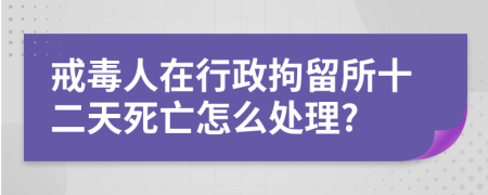 戒毒人在行政拘留所十二天死亡怎么处理?