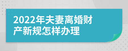 2022年夫妻离婚财产新规怎样办理