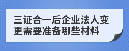 三证合一后企业法人变更需要准备哪些材料