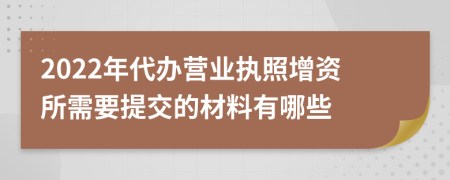 2022年代办营业执照增资所需要提交的材料有哪些