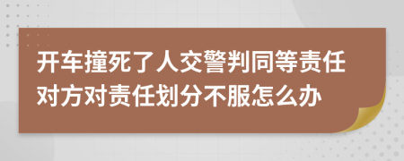 开车撞死了人交警判同等责任对方对责任划分不服怎么办