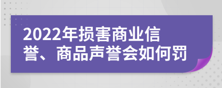 2022年损害商业信誉、商品声誉会如何罚